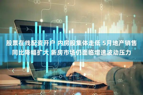 股票在线配资开户 内房股集体走低 5月地产销售同比降幅扩大 新房市场仍面临增速波动压力