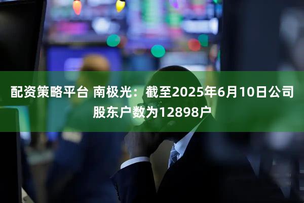 配资策略平台 南极光：截至2025年6月10日公司股东户数为12898户