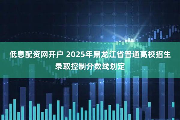 低息配资网开户 2025年黑龙江省普通高校招生录取控制分数线划定