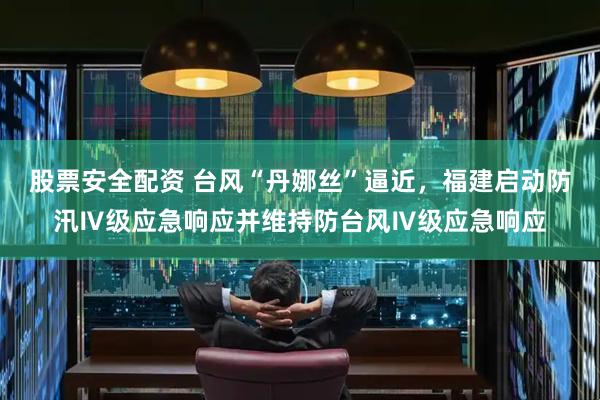 股票安全配资 台风“丹娜丝”逼近，福建启动防汛Ⅳ级应急响应并维持防台风Ⅳ级应急响应