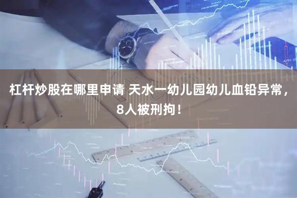 杠杆炒股在哪里申请 天水一幼儿园幼儿血铅异常，8人被刑拘！