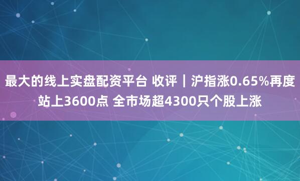 最大的线上实盘配资平台 收评｜沪指涨0.65%再度站上3600点 全市场超4300只个股上涨