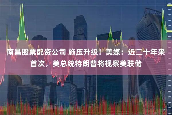 南昌股票配资公司 施压升级！美媒：近二十年来首次，美总统特朗普将视察美联储