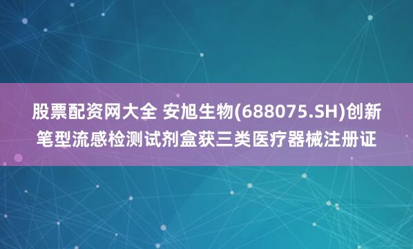 股票配资网大全 安旭生物(688075.SH)创新笔型流感检测试剂盒获三类医疗器械注册证