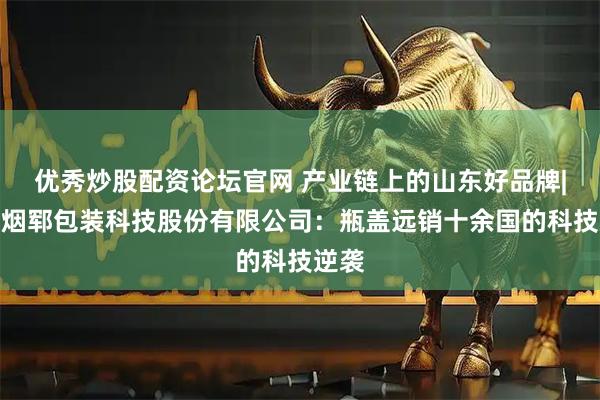 优秀炒股配资论坛官网 产业链上的山东好品牌|山东烟郓包装科技股份有限公司：瓶盖远销十余国的科技逆袭