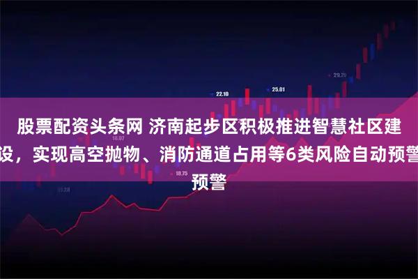 股票配资头条网 济南起步区积极推进智慧社区建设，实现高空抛物、消防通道占用等6类风险自动预警
