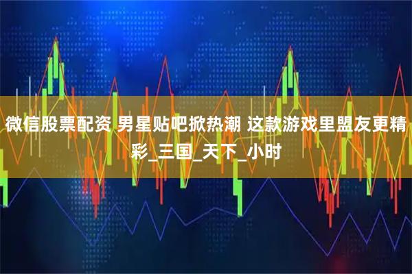 微信股票配资 男星贴吧掀热潮 这款游戏里盟友更精彩_三国_天下_小时
