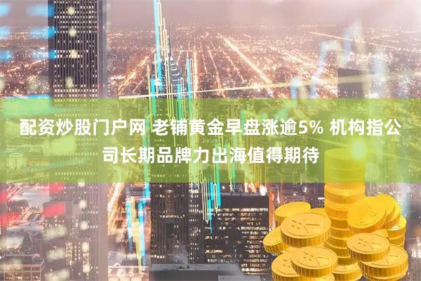 配资炒股门户网 老铺黄金早盘涨逾5% 机构指公司长期品牌力出海值得期待