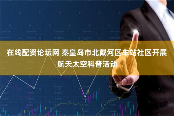在线配资论坛网 秦皇岛市北戴河区车站社区开展航天太空科普活动