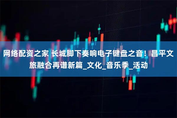 网络配资之家 长城脚下奏响电子键盘之音！昌平文旅融合再谱新篇_文化_音乐季_活动