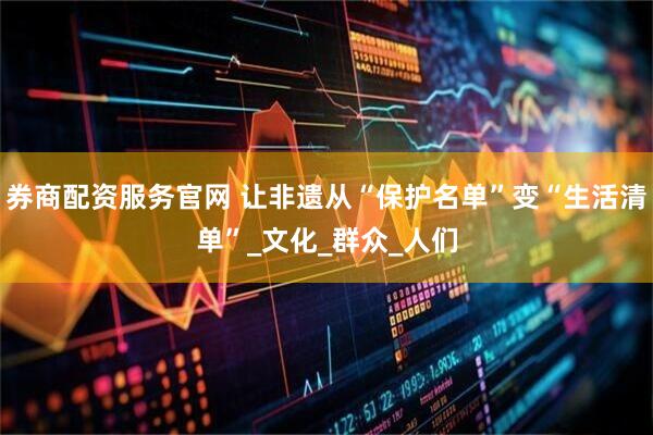 券商配资服务官网 让非遗从“保护名单”变“生活清单”_文化_群众_人们