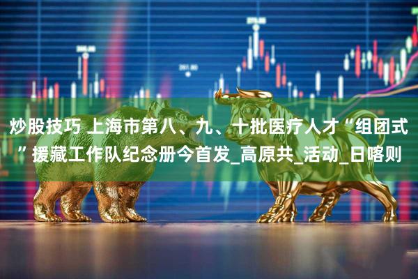 炒股技巧 上海市第八、九、十批医疗人才“组团式”援藏工作队纪念册今首发_高原共_活动_日喀则