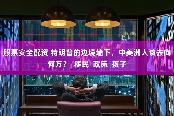 股票安全配资 特朗普的边境墙下，中美洲人该去向何方？_移民_政策_孩子