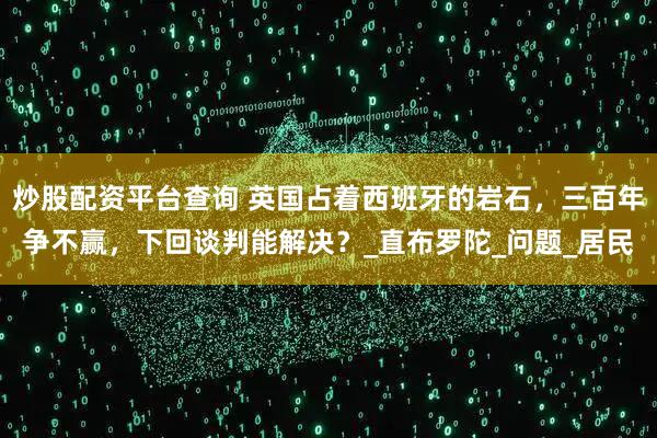 炒股配资平台查询 英国占着西班牙的岩石，三百年争不赢，下回谈判能解决？_直布罗陀_问题_居民