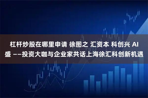 杠杆炒股在哪里申请 徐图之 汇资本 科创兴 AI盛 ——投资大咖与企业家共话上海徐汇科创新机遇