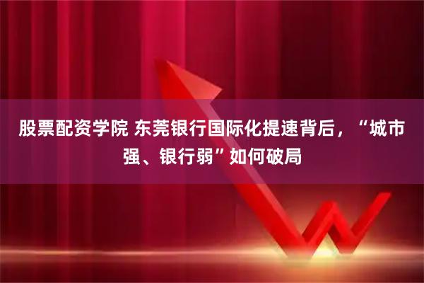 股票配资学院 东莞银行国际化提速背后,“城市强、银行弱”如何破局