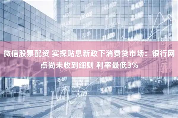 微信股票配资 实探贴息新政下消费贷市场:银行网点尚未收到细则 利率最低3%