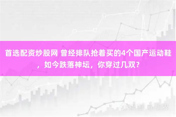 首选配资炒股网 曾经排队抢着买的4个国产运动鞋，如今跌落神坛，你穿过几双？