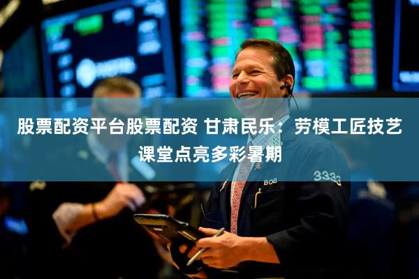 股票配资平台股票配资 甘肃民乐：劳模工匠技艺课堂点亮多彩暑期