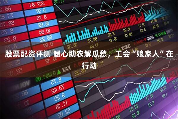 股票配资评测 暖心助农解瓜愁，工会“娘家人”在行动