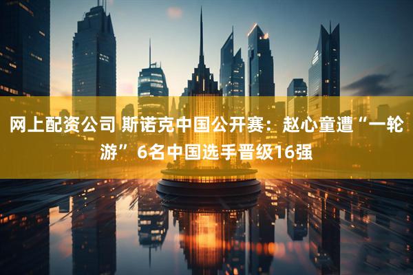 网上配资公司 斯诺克中国公开赛：赵心童遭“一轮游” 6名中国选手晋级16强